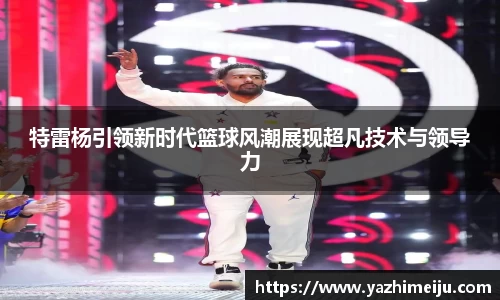 特雷杨引领新时代篮球风潮展现超凡技术与领导力