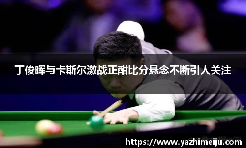 丁俊晖与卡斯尔激战正酣比分悬念不断引人关注